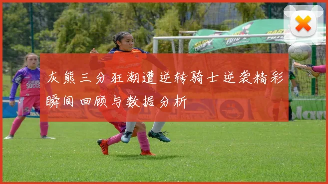 灰熊三分狂潮遭逆转骑士逆袭精彩瞬间回顾与数据分析