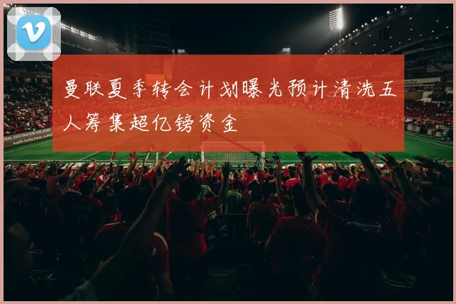 曼联夏季转会计划曝光预计清洗五人筹集超亿镑资金