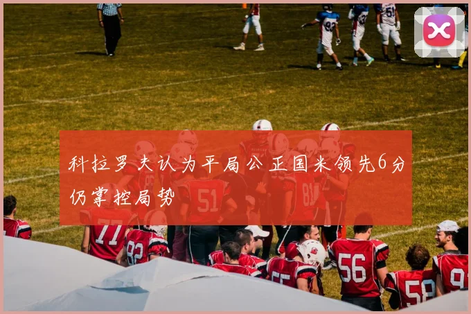 科拉罗夫认为平局公正国米领先6分仍掌控局势