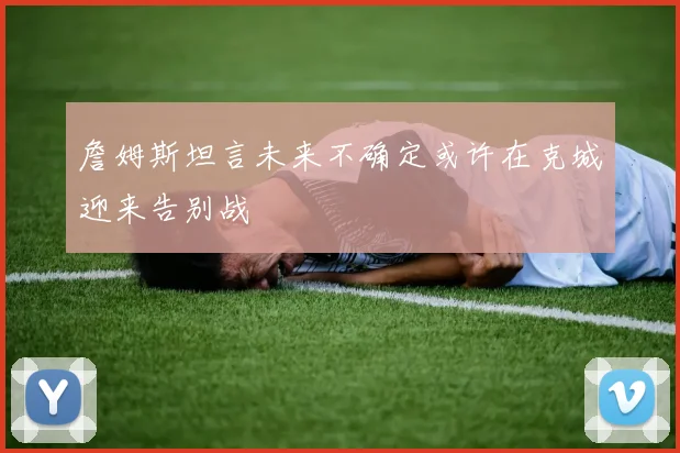 詹姆斯坦言未来不确定或许在克城迎来告别战