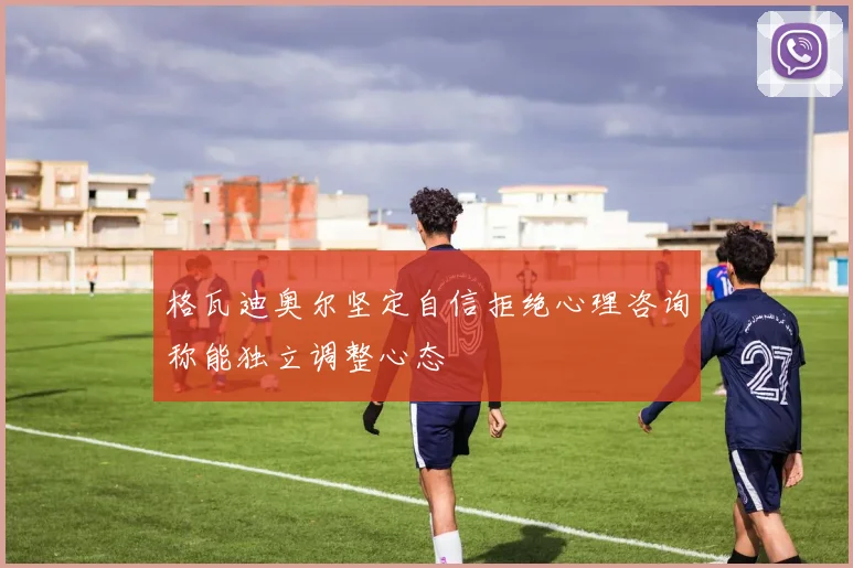格瓦迪奥尔坚定自信拒绝心理咨询称能独立调整心态