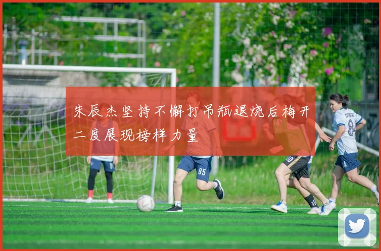 朱辰杰坚持不懈打吊瓶退烧后梅开二度展现榜样力量