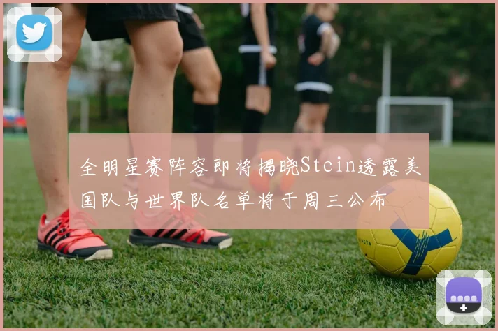 全明星赛阵容即将揭晓Stein透露美国队与世界队名单将于周三公布
