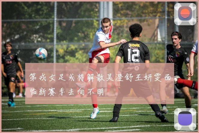 第戎女足或将解散吴澄舒王妍雯面临新赛季去向不明
