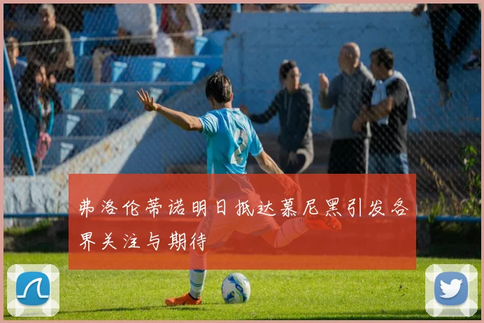 弗洛伦蒂诺明日抵达慕尼黑引发各界关注与期待