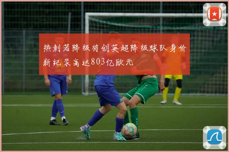 热刺若降级将创英超降级球队身价新纪录高达803亿欧元