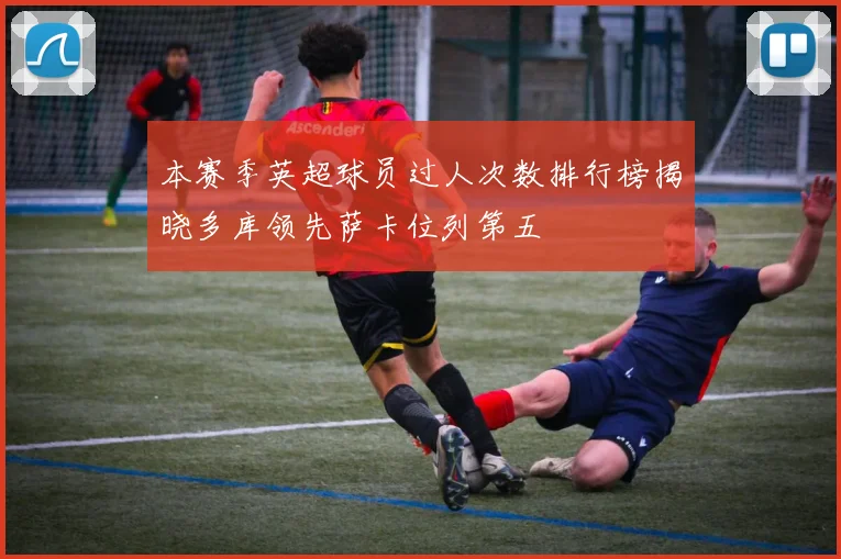本赛季英超球员过人次数排行榜揭晓多库领先萨卡位列第五