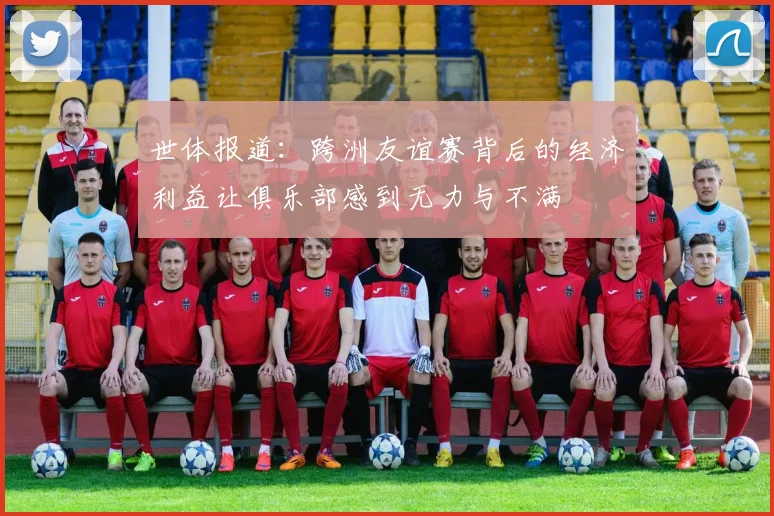世体报道：跨洲友谊赛背后的经济利益让俱乐部感到无力与不满