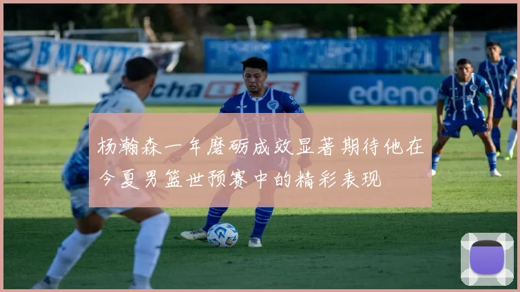 杨瀚森一年磨砺成效显著期待他在今夏男篮世预赛中的精彩表现