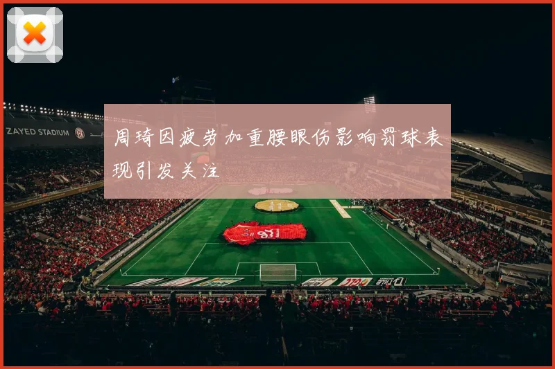 周琦因疲劳加重腰眼伤影响罚球表现引发关注