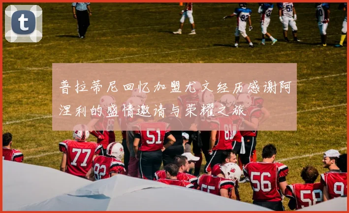 普拉蒂尼回忆加盟尤文经历感谢阿涅利的盛情邀请与荣耀之旅