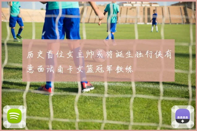历史首位女主帅或将诞生独行侠有意面试南卡女篮冠军教练
