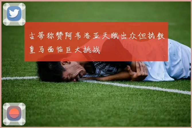 古蒂称赞阿韦洛亚天赋出众但执教皇马面临巨大挑战
