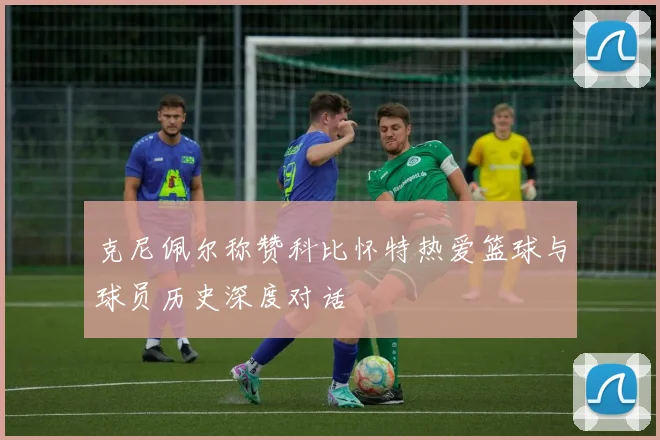克尼佩尔称赞科比怀特热爱篮球与球员历史深度对话