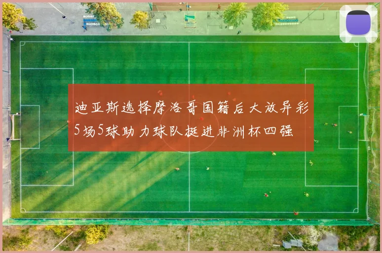 迪亚斯选择摩洛哥国籍后大放异彩5场5球助力球队挺进非洲杯四强