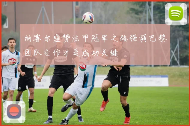 纳赛尔盛赞法甲冠军之路强调巴黎团队合作才是成功关键