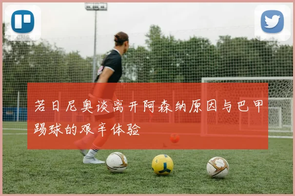 若日尼奥谈离开阿森纳原因与巴甲踢球的艰辛体验
