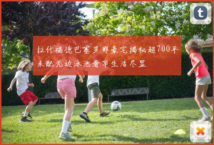 拉什福德巴塞罗那豪宅揭秘超700平米配无边泳池奢华生活尽显
