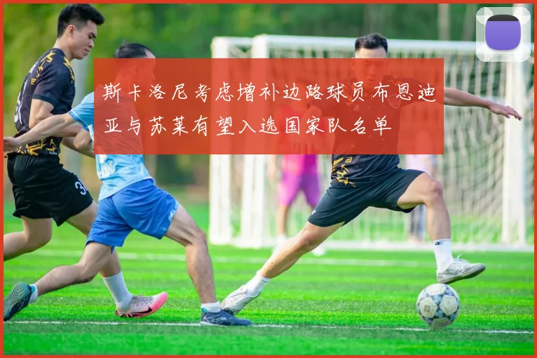 斯卡洛尼考虑增补边路球员布恩迪亚与苏莱有望入选国家队名单