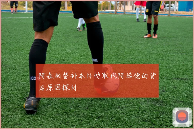 阿森纳替补本怀特取代阿诺德的背后原因探讨