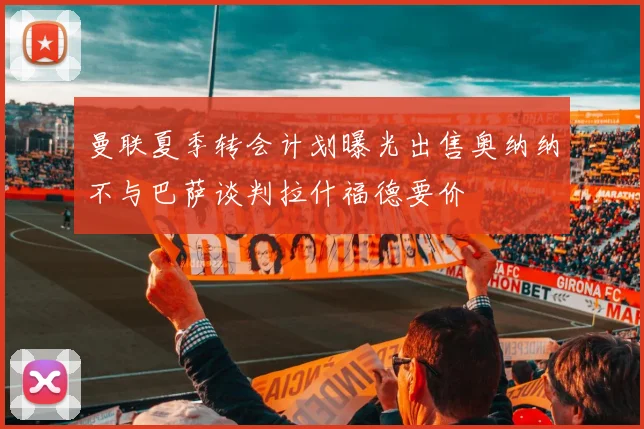 曼联夏季转会计划曝光出售奥纳纳不与巴萨谈判拉什福德要价