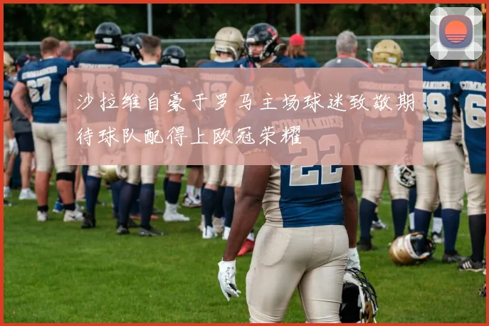 沙拉维自豪于罗马主场球迷致敬期待球队配得上欧冠荣耀