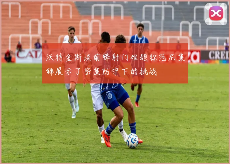 沃特金斯谈前锋射门难题称范尼集锦展示了密集防守下的挑战