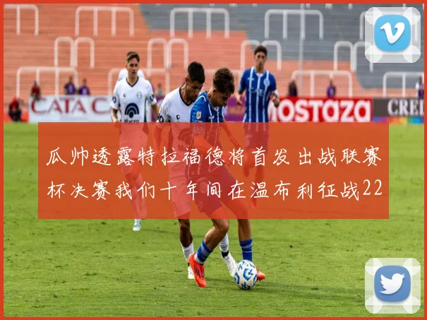 瓜帅透露特拉福德将首发出战联赛杯决赛我们十年间在温布利征战22次