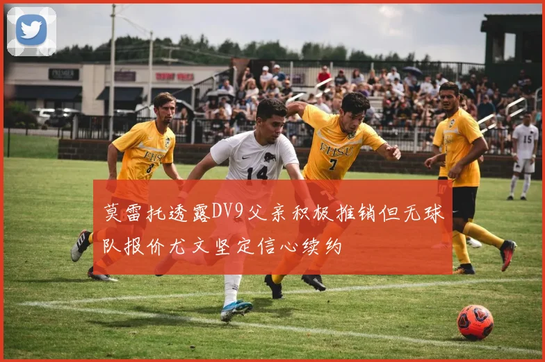 莫雷托透露DV9父亲积极推销但无球队报价尤文坚定信心续约